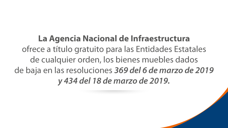La Agencia Nacional de Infraestructura ofrece a título gratuito a las Entidades Estatales de cualquier orden, los bienes muebles dados de baja en las resoluciones 369 del 6 de marzo de 2019 y 434 del 18 de marzo de 2019. La Agencia Nacional de Infraestructura ofrece a título gratuito a las Entidades Estatales de cualquier orden, los bienes muebles dados de baja en las resoluciones 369 del 6 de marzo de 2019 y 434 del 18 de marzo de 2019.