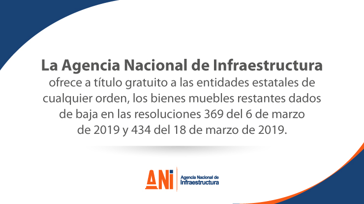 LA AGENCIA NACIONAL DE INFRAESTRUCTURA OFRECE A TÍTULO GRATUITO A LAS ENTIDADES ESTATALES DE CUALQUIER ORDEN, LOS BIENES MUEBLES RESTANTES DADOS DE BAJA EN LAS RESOLUCIONES 369 DEL 6 DE MARZO DE 2019 Y 434 DEL 18 DE MARZO DE 2019 LA AGENCIA NACIONAL DE INFRAESTRUCTURA OFRECE A TÍTULO GRATUITO A LAS ENTIDADES ESTATALES DE CUALQUIER ORDEN, LOS BIENES MUEBLES RESTANTES DADOS DE BAJA EN LAS RESOLUCIONES 369 DEL 6 DE MARZO DE 2019 Y 434 DEL 18 DE MARZO DE 2019